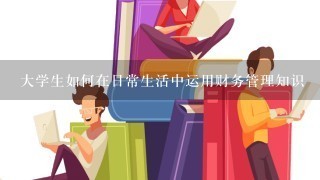 大学生如何在日常生活中运用财务管理知识